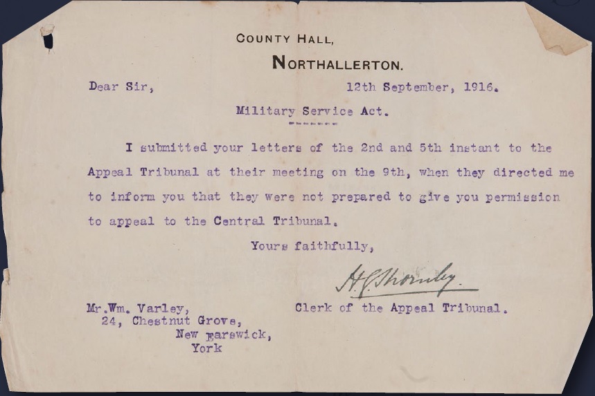 Letter addressed to Mr Wm. Varley: Dear Sir, Military Service Act. I submitted your letters of the 2nd and 5th instant to the Appeal Tribunal at their meeting on the 9th, when they directed me to inform you that they were not prepared to give you permission to appeal to the Central Tribunal. Yours faithfully, signature, CLerk of the Appeal Tribunal.