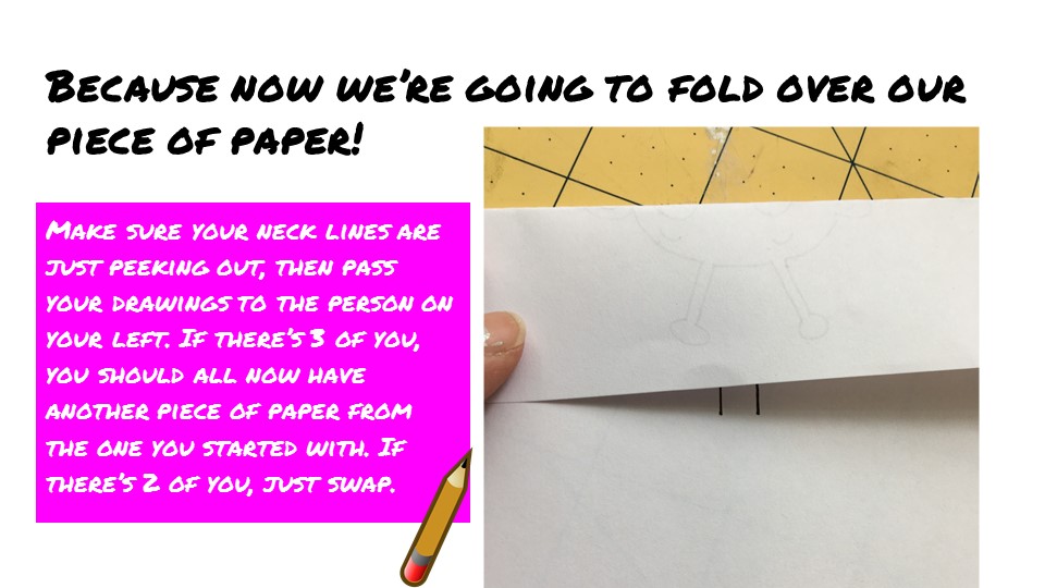 Because now we’re going to fold over our piece of paper! Make sure your neck lines are just peeking out, then pass your drawings to the person on your left. If there’s 3 of you, you should all now have another piece of paper from the one you started with. If there’s 2 of you, just swap.