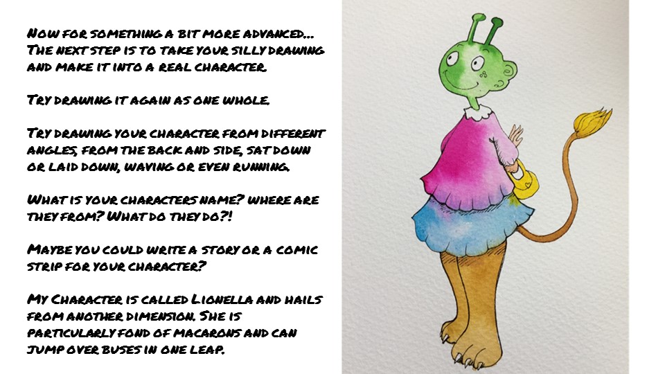 Now for something a bit more advanced… The next step is to take your silly drawing and make it into a real character. Try drawing it again as one whole. Try drawing your character from different angles, from the back and side, sat down or laid down, waving or even running. What is your characters name? where are they from? What do they do?! Maybe you could write a story or a comic strip for your character? My Character is called Lionella and hails from another dimension. She is particularly fond of macarons and can jump over buses in one leap.